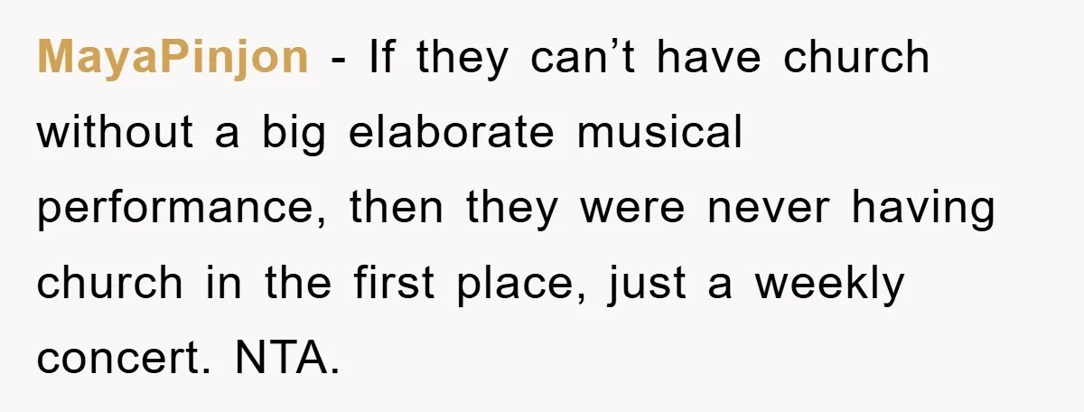 MayaPinjon - If they can’t have church without a big elaborate musical performance, then they were never having church in the first place, just a weekly concert. NTA.