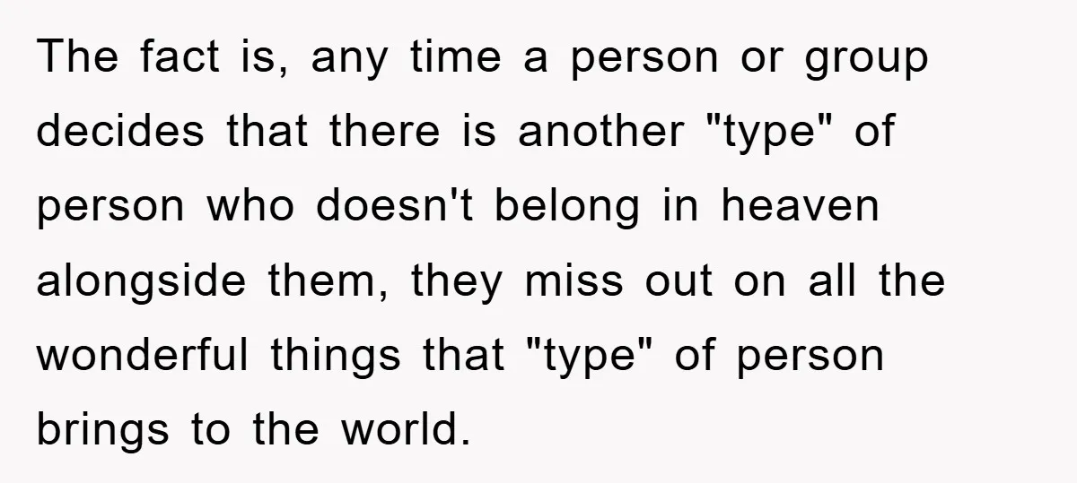 The fact is, any time a person or group decides that there is another "type" of person who doesn't belong in heaven alongside them, they miss out on all the...
