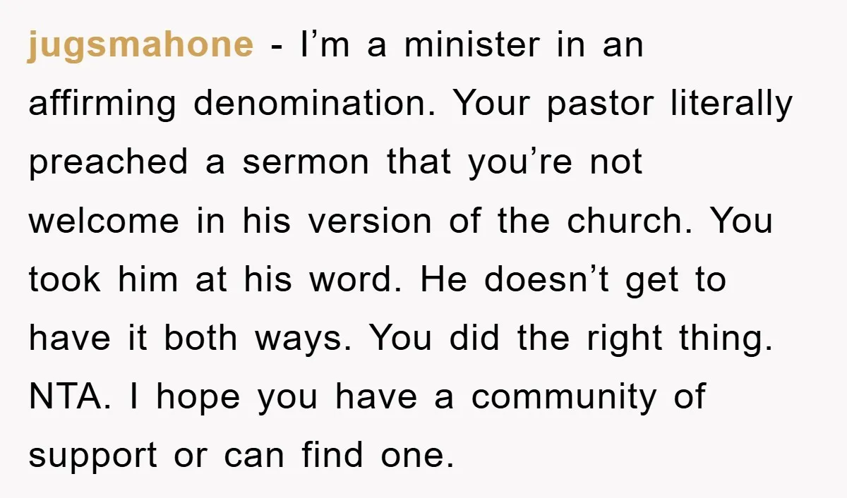 jugsmahone - I’m a minister in an affirming denomination. Your pastor literally preached a sermon that you’re not welcome in his version of the church. You took him at his...