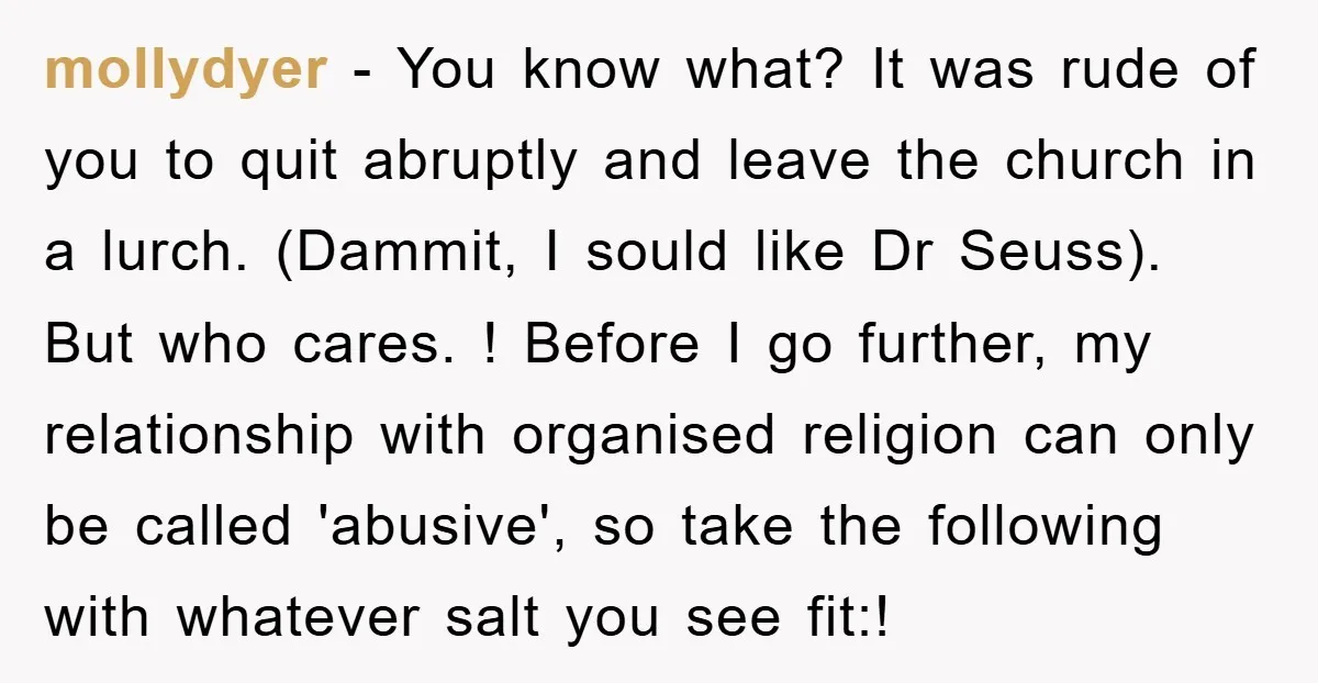 mollydyer - You know what? It was rude of you to quit abruptly and leave the church in a lurch. (Dammit, I sould like Dr Seuss). But who cares. !...