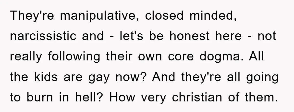 They're manipulative, closed minded, narcissistic and - let's be honest here - not really following their own core dogma. All the kids are gay now? And they're all going to...
