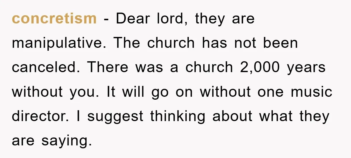 concretism - Dear lord, they are manipulative. The church has not been canceled. There was a church 2,000 years without you. It will go on without one music director. I...
