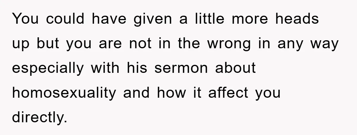 You could have given a little more heads up but you are not in the wrong in any way especially with his sermon about homosexuality and how it affect you...