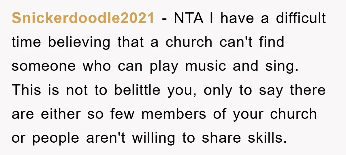 Snickerdoodle2021 - NTA I have a difficult time believing that a church can't find someone who can play music and sing. This is not to belittle you, only to say...