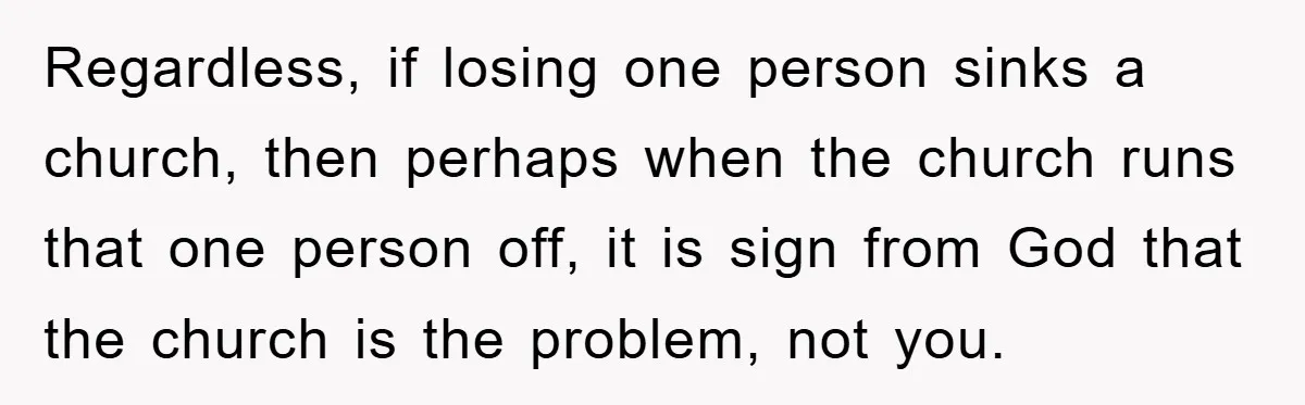 Regardless, if losing one person sinks a church, then perhaps when the church runs that one person off, it is sign from God that the church is the problem, not...