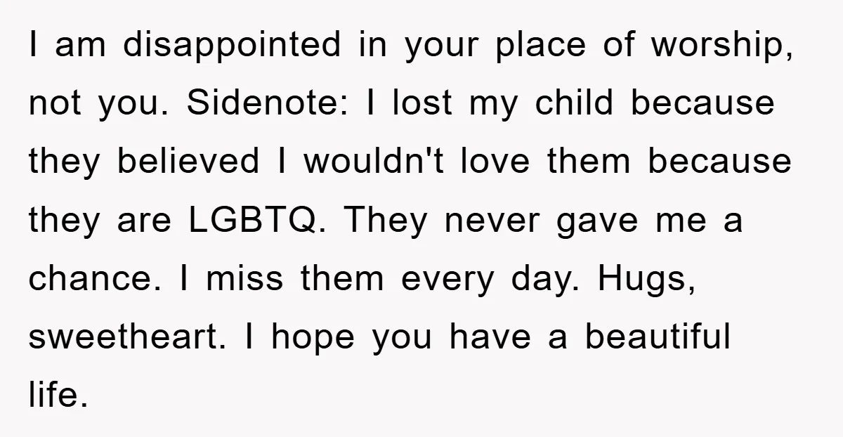 I am disappointed in your place of worship, not you. Sidenote: I lost my child because they believed I wouldn't love them because they are LGBTQ. They never gave me...