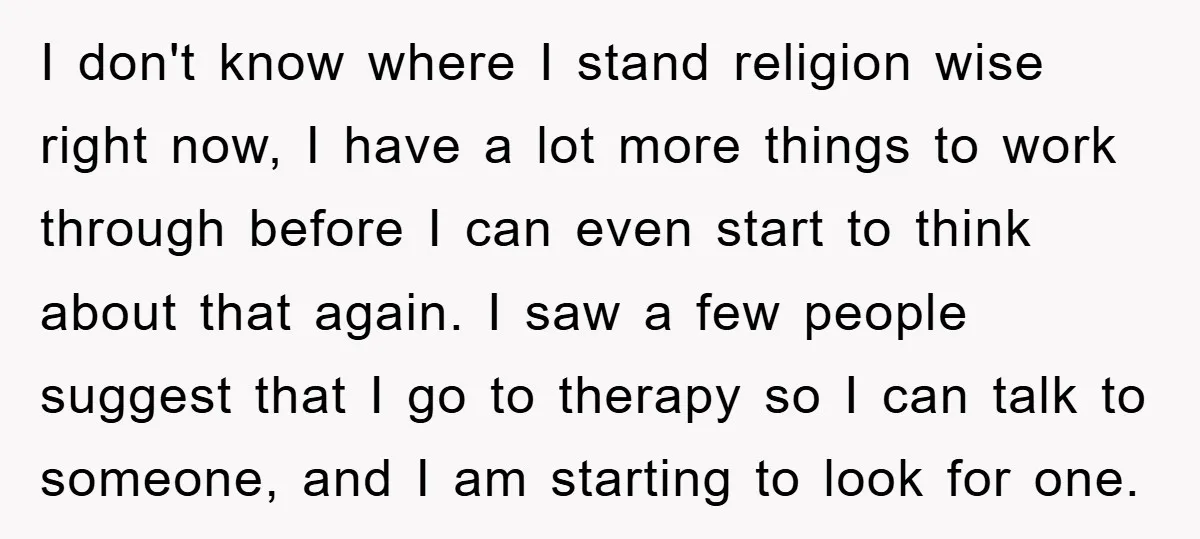 I don't know where I stand religion wise right now, I have a lot more things to work through before I can even start to think about that again. I...