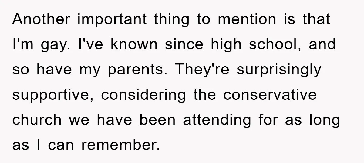 Another important thing to mention is that I'm gay. I've known since high school, and so have my parents. They're surprisingly supportive, considering the conservative church we have been attending...