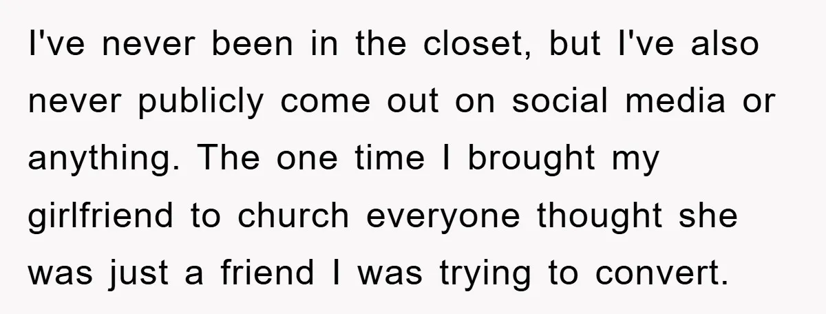 I've never been in the closet, but I've also never publicly come out on social media or anything. The one time I brought my girlfriend to church everyone thought she...