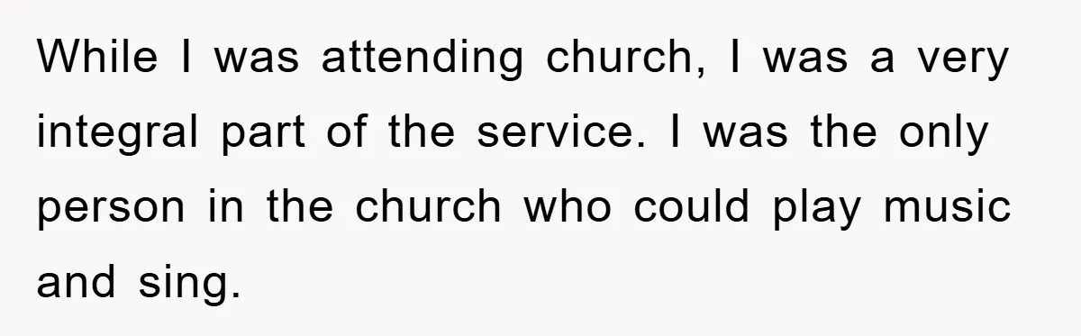 While I was attending church, I was a very integral part of the service. I was the only person in the church who could play music and sing.