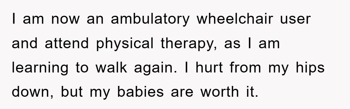 I am now an ambulatory wheelchair user and attend physical therapy, as I am learning to walk again. I hurt from my hips down, but my babies are worth it.