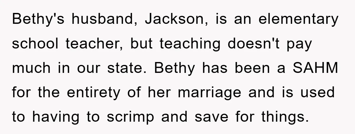 Bethy's husband, Jackson, is an elementary school teacher, but teaching doesn't pay much in our state. Bethy has been a SAHM for the entirety of her marriage and is used...
