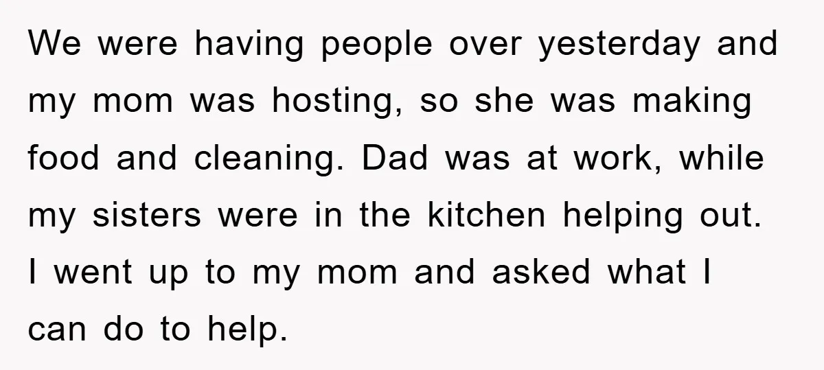 We were having people over yesterday and my mom was hosting, so she was making food and cleaning. Dad was at work, while my sisters were in the kitchen helping...