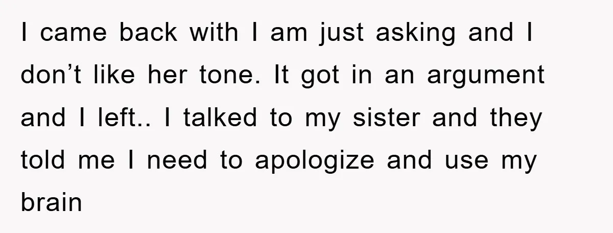 I came back with I am just asking and I don’t like her tone. It got in an argument and I left.. I talked to my sister and they told...