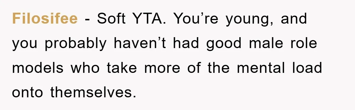 Filosifee − Soft YTA. You’re young, and you probably haven’t had good male role models who take more of the mental load onto themselves.