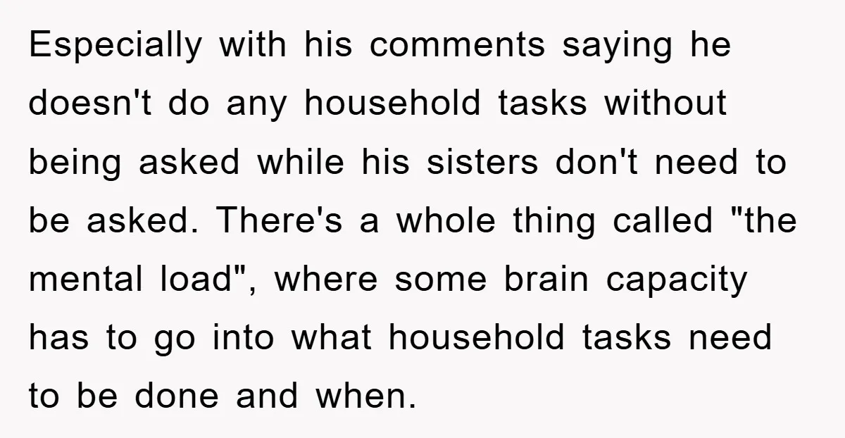 Especially with his comments saying he doesn't do any household tasks without being asked while his sisters don't need to be asked. There's a whole thing called "the mental load",...
