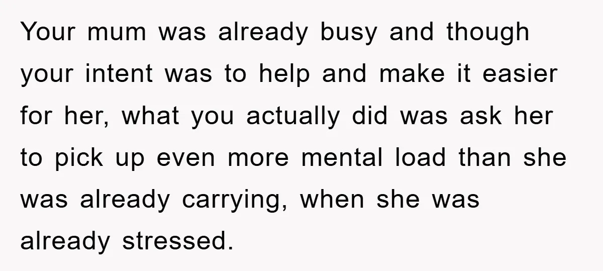 Your mum was already busy and though your intent was to help and make it easier for her, what you actually did was ask her to pick up even more...