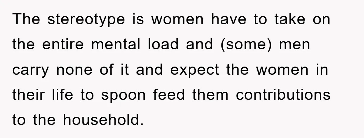 The stereotype is women have to take on the entire mental load and (some) men carry none of it and expect the women in their life to spoon feed them...