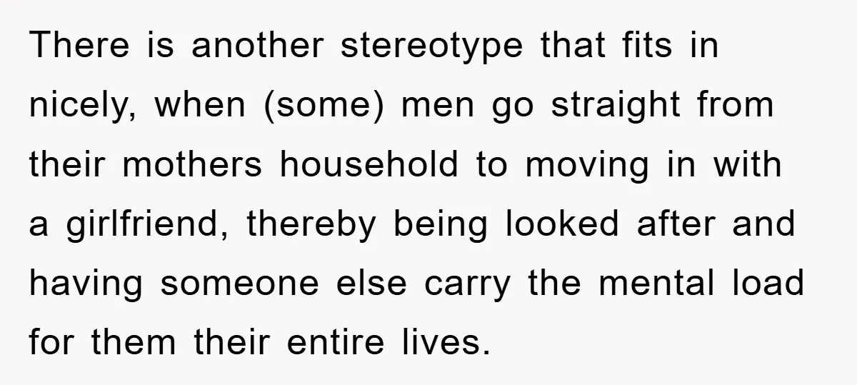 There is another stereotype that fits in nicely, when (some) men go straight from their mothers household to moving in with a girlfriend, thereby being looked after and having someone...