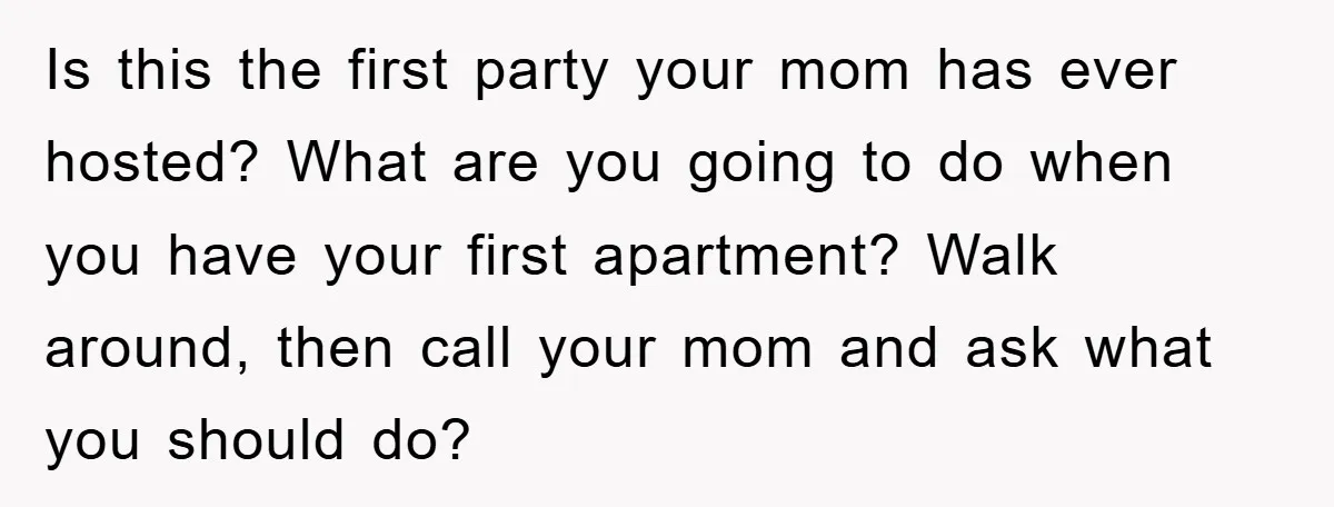 Is this the first party your mom has ever hosted? What are you going to do when you have your first apartment? Walk around, then call your mom and ask...