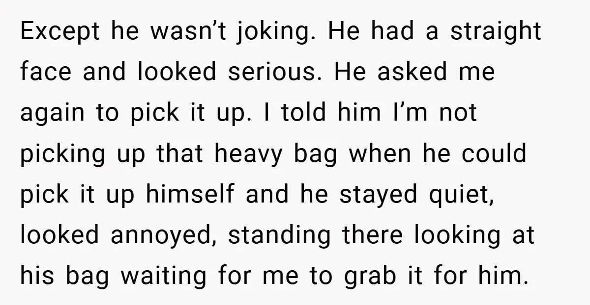 Except he wasn’t joking. He had a straight face and looked serious. He asked me again to pick it up. I told him I’m not picking up that heavy bag...
