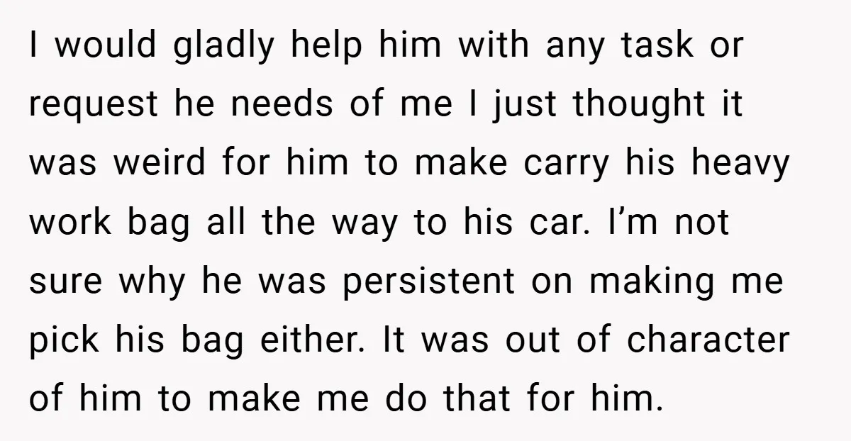 I would gladly help him with any task or request he needs of me I just thought it was weird for him to make carry his heavy work bag all...