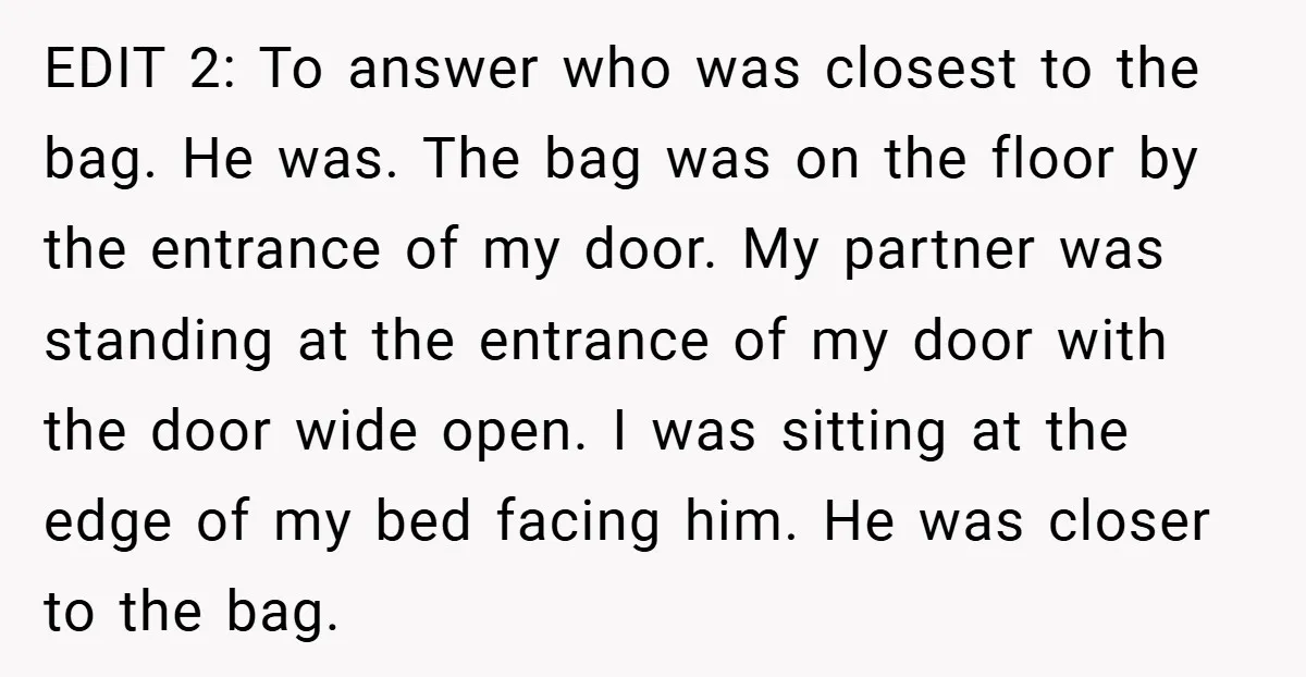 EDIT 2: To answer who was closest to the bag. He was. The bag was on the floor by the entrance of my door. My partner was standing at the...