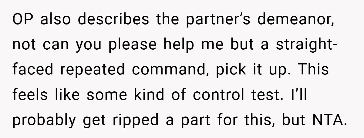 OP also describes the partner’s demeanor, not can you please help me but a straight-faced repeated command, pick it up. This feels like some kind of control test. I’ll probably...