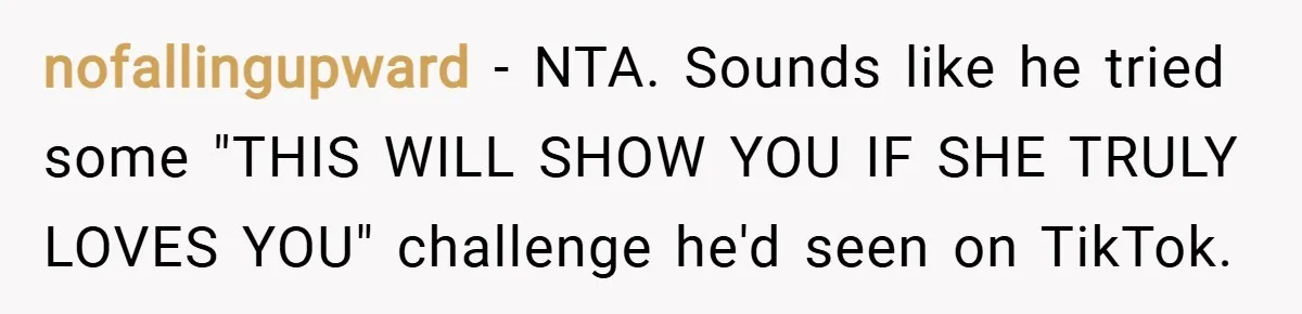 nofallingupward − NTA. Sounds like he tried some "THIS WILL SHOW YOU IF SHE TRULY LOVES YOU" challenge he'd seen on TikTok.