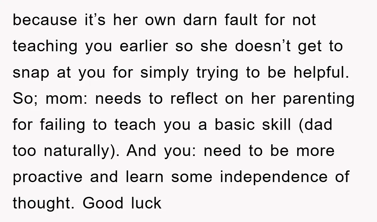 because it’s her own darn fault for not teaching you earlier so she doesn’t get to snap at you for simply trying to be helpful. So; mom: needs to reflect...