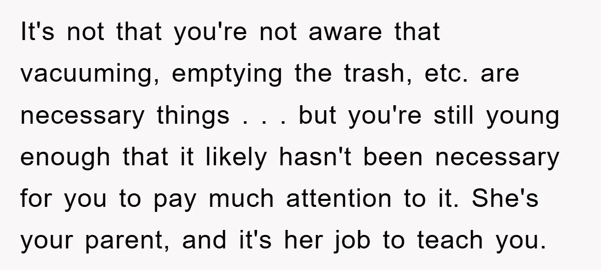 It's not that you're not aware that vacuuming, emptying the trash, etc. are necessary things . . . but you're still young enough that it likely hasn't been necessary for...