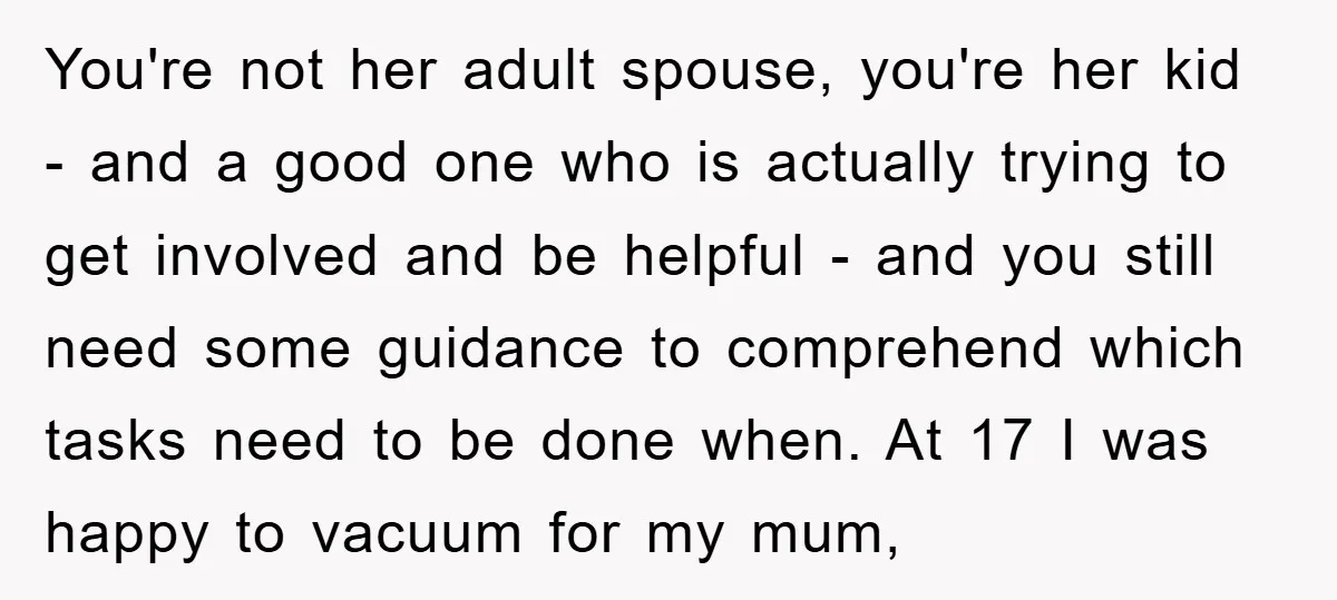 You're not her adult spouse, you're her kid - and a good one who is actually trying to get involved and be helpful - and you still need some guidance...