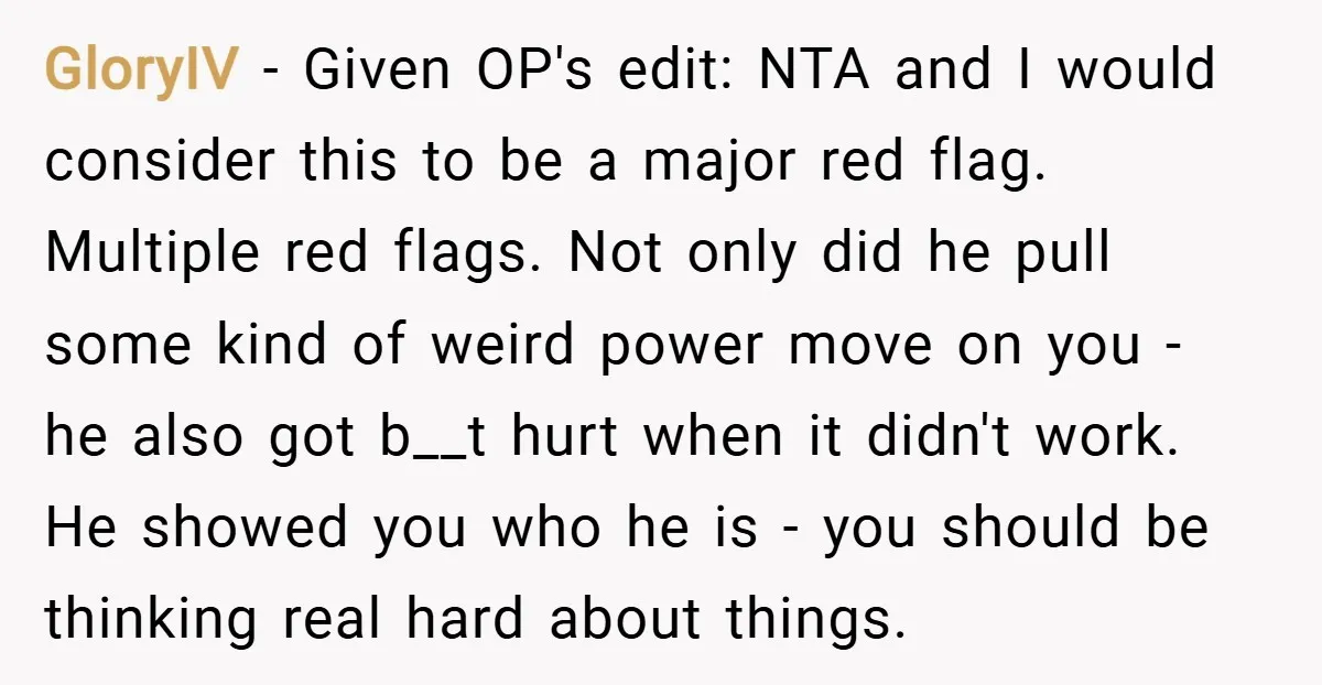 GloryIV − Given OP's edit: NTA and I would consider this to be a major red flag. Multiple red flags. Not only did he pull some kind of weird power...
