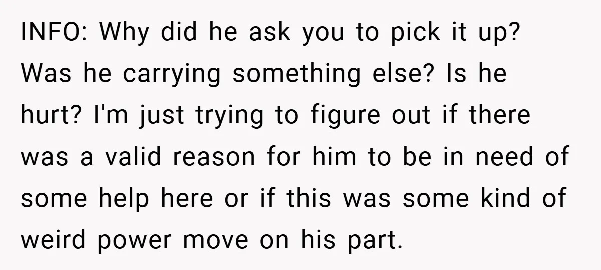 INFO: Why did he ask you to pick it up? Was he carrying something else? Is he hurt? I'm just trying to figure out if there was a valid reason...