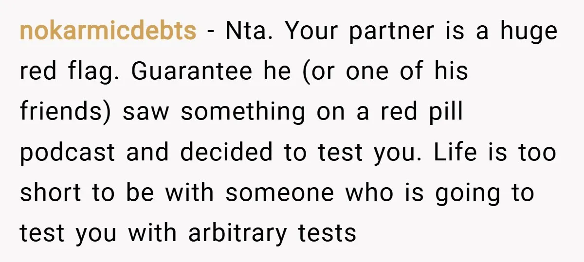 nokarmicdebts − Nta. Your partner is a huge red flag. Guarantee he (or one of his friends) saw something on a red pill podcast and decided to test you. Life...