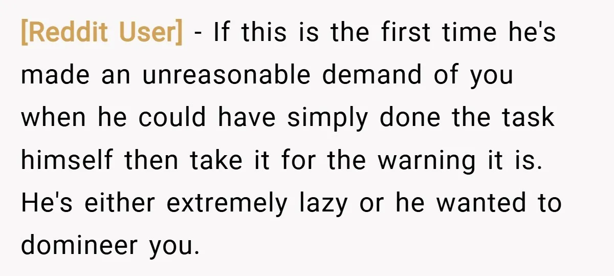 [Reddit User] − If this is the first time he's made an unreasonable demand of you when he could have simply done the task himself then take it for the...