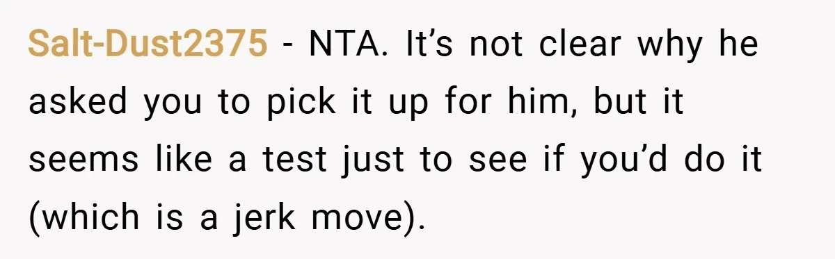 Salt-Dust2375 − NTA. It’s not clear why he asked you to pick it up for him, but it seems like a test just to see if you’d do it (which...