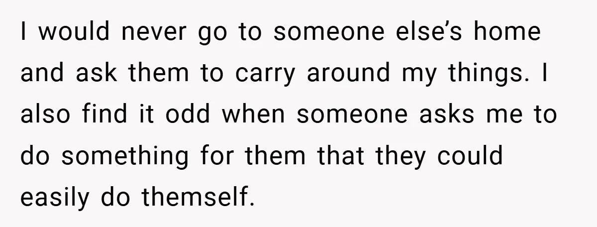 I would never go to someone else’s home and ask them to carry around my things. I also find it odd when someone asks me to do something for them...