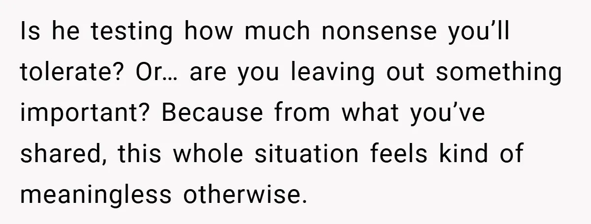 Is he testing how much nonsense you’ll tolerate? Or… are you leaving out something important? Because from what you’ve shared, this whole situation feels kind of meaningless otherwise.