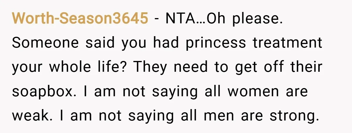 Worth-Season3645 − NTA…Oh please. Someone said you had princess treatment your whole life? They need to get off their soapbox. I am not saying all women are weak. I am...