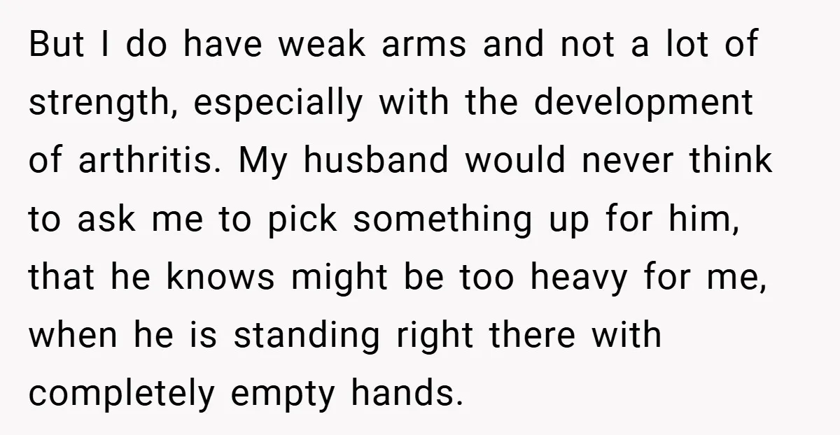 But I do have weak arms and not a lot of strength, especially with the development of arthritis. My husband would never think to ask me to pick something up...