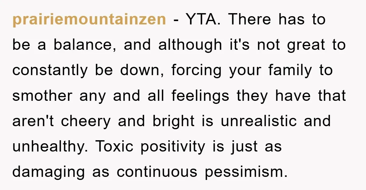 prairiemountainzen - YTA. There has to be a balance, and although it's not great to constantly be down, forcing your family to smother any and all feelings they have that...