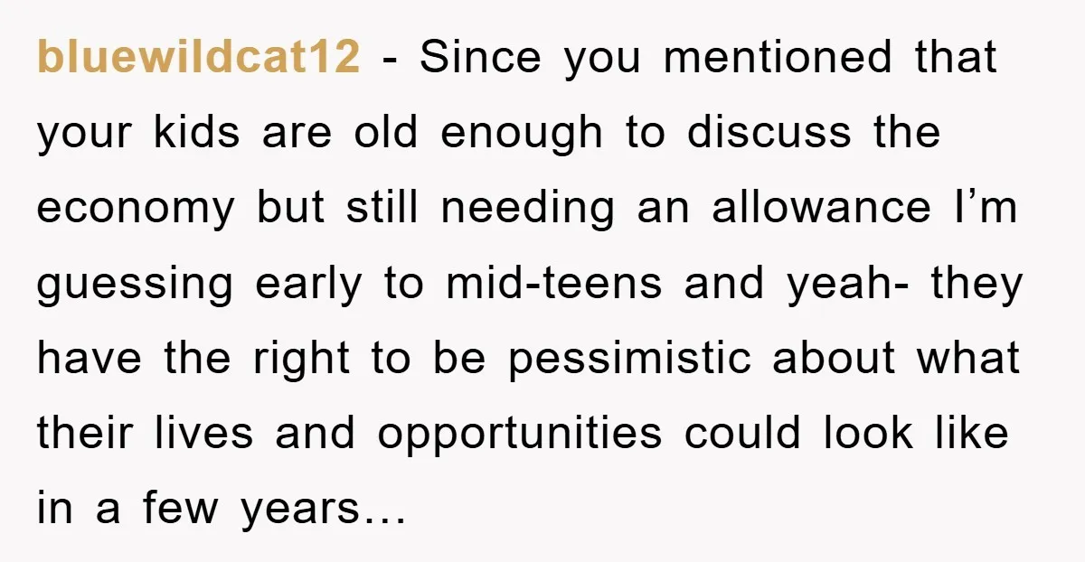 bluewildcat12 - Since you mentioned that your kids are old enough to discuss the economy but still needing an allowance I’m guessing early to mid-teens and yeah- they have the...