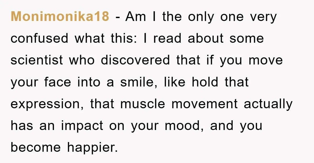 Monimonika18 - Am I the only one very confused what this: I read about some scientist who discovered that if you move your face into a smile, like hold that...