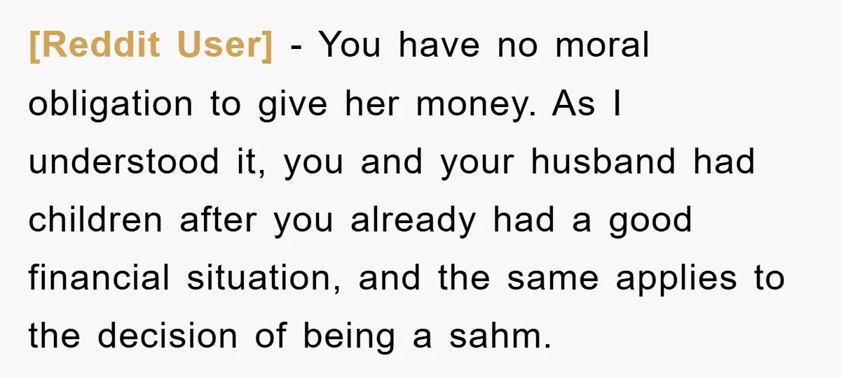 [Reddit User] − You have no moral obligation to give her money. As I understood it, you and your husband had children after you already had a good financial situation,...