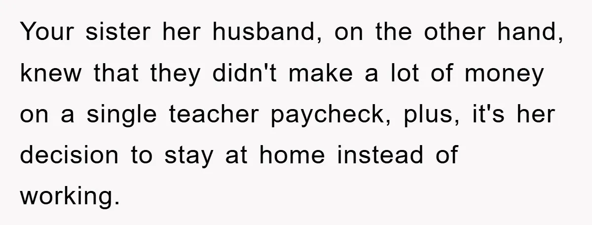 Your sister her husband, on the other hand, knew that they didn't make a lot of money on a single teacher paycheck, plus, it's her decision to stay at home...