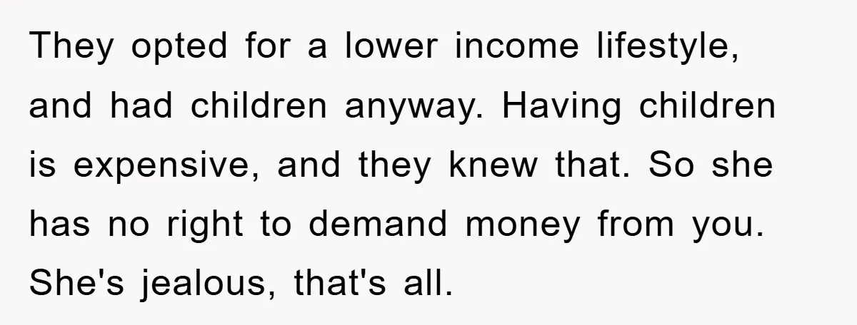 They opted for a lower income lifestyle, and had children anyway. Having children is expensive, and they knew that. So she has no right to demand money from you. She's...