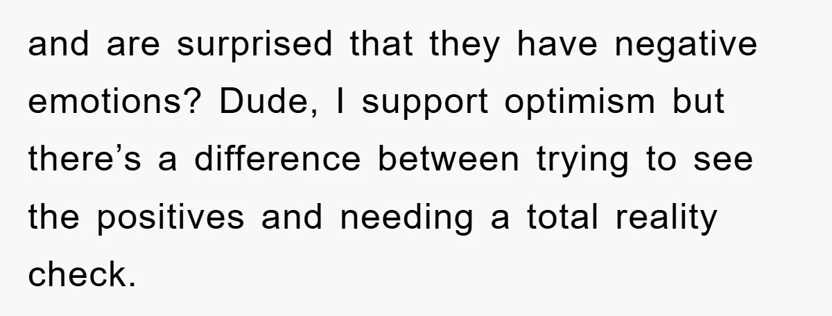 and are surprised that they have negative emotions? Dude, I support optimism but there’s a difference between trying to see the positives and needing a total reality check.
