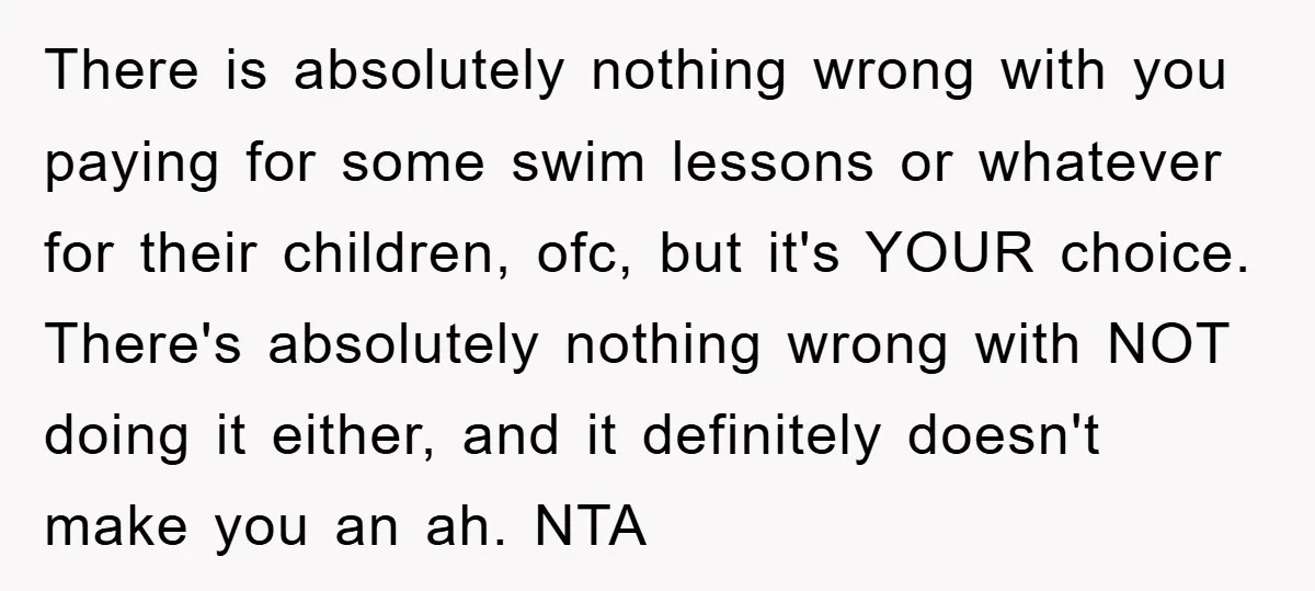 There is absolutely nothing wrong with you paying for some swim lessons or whatever for their children, ofc, but it's YOUR choice. There's absolutely nothing wrong with NOT doing it...