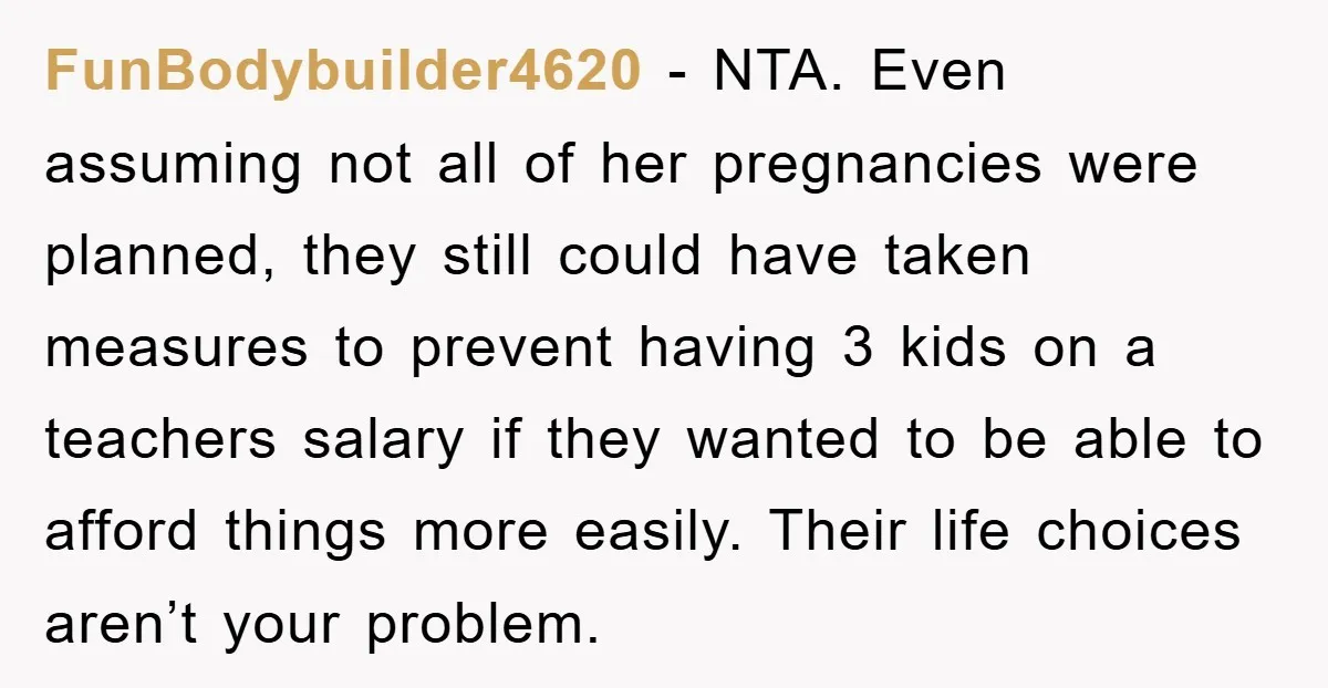 FunBodybuilder4620 − NTA. Even assuming not all of her pregnancies were planned, they still could have taken measures to prevent having 3 kids on a teachers salary if they wanted...